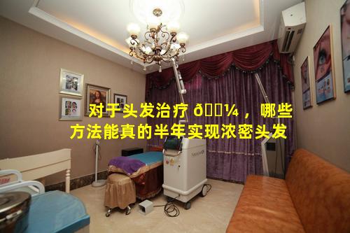 对于头发治疗 🌼 ，哪些方法能真的半年实现浓密头发